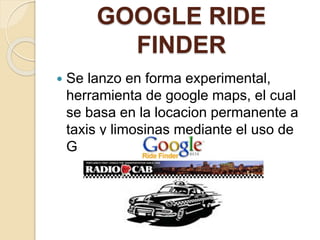 GOOGLE RIDE
FINDER
 Se lanzo en forma experimental,
herramienta de google maps, el cual
se basa en la locacion permanente a
taxis y limosinas mediante el uso de
GPS.
 