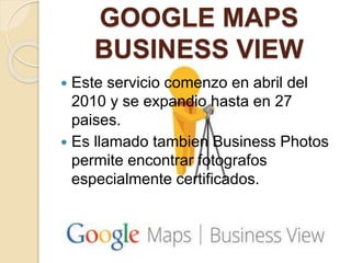 GOOGLE MAPS
BUSINESS VIEW
 Este servicio comenzo en abril del
2010 y se expandio hasta en 27
paises.
 Es llamado tambien Business Photos
permite encontrar fotografos
especialmente certificados.
 