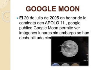GOOGLE MOON
 El 20 de julio de 2005 en honor de la
caminata den APOLO 11 , google
publico Google Moon permite ver
imágenes lunares sin embargo se han
deshabilitado ciertas utilidades.
 