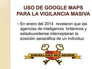 USO DE GOOGLE MAPS
PARA LA VIGILANCIA MASIVA
 En enero del 2014 revelaron que las
agencias de inteligencia británicos y
estadounidense interceptaran la
posición geográfica de un individuo
por su celular.
 