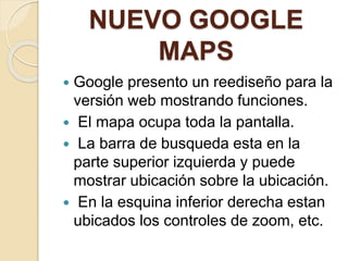 NUEVO GOOGLE
MAPS
 Google presento un reediseño para la
versión web mostrando funciones.
 El mapa ocupa toda la pantalla.
 La barra de busqueda esta en la
parte superior izquierda y puede
mostrar ubicación sobre la ubicación.
 En la esquina inferior derecha estan
ubicados los controles de zoom, etc.
 