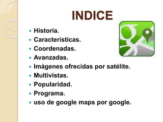 INDICE
 Historia.
 Características.
 Coordenadas.
 Avanzadas.
 Imágenes ofrecidas por satélite.
 Multivistas.
 Popularidad.
 Programa.
 uso de google maps por google.
 