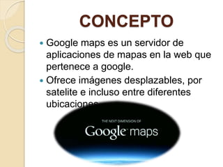 CONCEPTO
 Google maps es un servidor de
aplicaciones de mapas en la web que
pertenece a google.
 Ofrece imágenes desplazables, por
satelite e incluso entre diferentes
ubicaciones
 