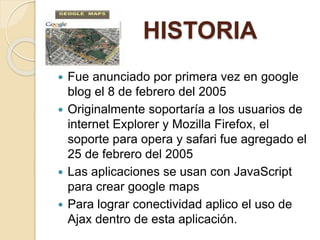 N HISTORIA
 Fue anunciado por primera vez en google
blog el 8 de febrero del 2005
 Originalmente soportaría a los usuarios de
internet Explorer y Mozilla Firefox, el
soporte para opera y safari fue agregado el
25 de febrero del 2005
 Las aplicaciones se usan con JavaScript
para crear google maps
 Para lograr conectividad aplico el uso de
Ajax dentro de esta aplicación.
 