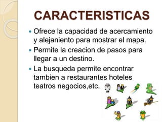 CARACTERISTICAS
 Ofrece la capacidad de acercamiento
y alejaniento para mostrar el mapa.
 Permite la creacion de pasos para
llegar a un destino.
 La busqueda permite encontrar
tambien a restaurantes hoteles
teatros negocios,etc.
 