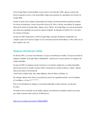 Como Google Maps está desarrollado casipor entero con JavaScript y XML, algunos usuarios han
hecho la ingeniería inversa, y han desarrollado códigos para aumentar las capacidades de la interfaz de
Google Maps.
Usando el núcleo de las imágenes almacenadas por Google, muchas herramientas pueden personalizar
los iconos de localización, conocer la posición exacta en la Tierra, e incluso, personalizar las imágenes
dentro de la interfaz de Google Maps. Algunos de los "Hacks" de Google Maps son como la herramienta
para ubicar las propiedades en renta de la empresa Craigslist, las llamadas de Seattle al 911 o los datos
de crímenes en Chicago.
En junio de 2005 Google lanzó su API de Google Maps, haciendo oficialmente modificable casi
cualquier aspecto de la interfaz original. Con la contraseña oficial de desarrollador, la API es libre de uso
para cualquier sitio web.
Imágenes ofrecidas porsatélite
En abril de 2005, se crea una vista alternativa a la que se mostraba por el satélite. El mayor proveedor de
imágenes satelitales de Google Maps es DigitalGlobe, quien provee la mayor parte de sus imágenes del
satélite QuickBird.
En junio de 2005, las imágenes de alta resolución (o a la máxima ampliación) ya estaban disponibles
para la mayor parte de Canadá y Estados Unidos (incluyendo los estados de Hawaii y Alaska. Además
abarca otros países en forma parcial,
como Francia, Irlanda, Italia, Irak, Japón, Bahamas, Kuwait, México, Holanda, etc.
Sin embargo, algunas áreas fueron oscurecidas por motivos de seguridad nacional, como el Capitolio,
la Casa Blanca y el área 51[cita requerida]
.
Para el resto del planeta las imágenes se encuentran disponible en baja resolución, excepto para
los polos.
No todas las fotos mostradas son de satélites; algunas son Ortofotos de ciudades tomadas por aviones
que vuelan a bastante altura (sobre los 10 000 metros).
https://www.youtube.com/watch?v=IDdboJnMKPE
 