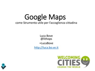Google Maps
come Strumento utile per l’accoglienza cittadina
Luca Bove
@lithops
+LucaBove
http://luca.bo.ve.it
 