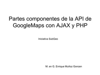 Partes componentes de la API de GoogleMaps con AJAX y PHP M. en G. Enrique Muñoz Goncen Iniciativa SubGeo 
