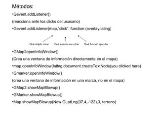 Métodos: Gevent.addListener() (reacciona ante los clicks del ususario) Gevent.addListener(map,”click”, function (overlay,latlng) GMap2openInfoWindow() (Crea una ventana de información directamente en el mapa) map.openInfoWindow(latlng,document.createTextNode(you clicked here) Gmarker.openInfoWindow() (crea una ventana de información en una marca, no en el mapa) GMap2.showMapBlowup() GMarker.showMapBlowup() Map.showMapBlowup(New GLatLng(37.4,-122),3, terreno) Qué objeto mirar Qué evento escuchar Qué función ejecutar 