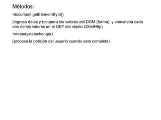 Métodos: document.getElementById() (ingresa datos y recupera los valores del DOM (forma); y concatena cada uno de los valores en el GET del objeto GXmlHttp) onreadystatechange() (procesa la petición del usuario cuando esta completa) 