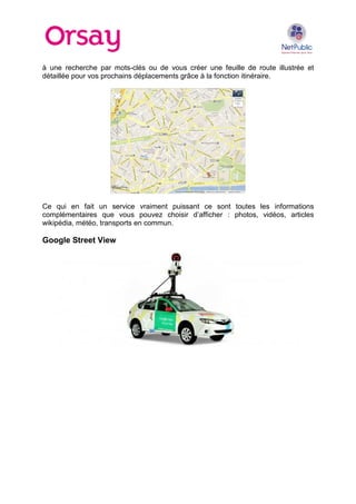 à une recherche par mots-clés ou de vous créer une feuille de route illustrée et
détaillée pour vos prochains déplacements grâce à la fonction itinéraire.

Ce qui en fait un service vraiment puissant ce sont toutes les informations
complémentaires que vous pouvez choisir d’afficher : photos, vidéos, articles
wikipédia, météo, transports en commun.

Google Street View

 