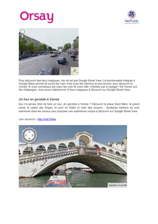 Pour découvrir des lieux magiques, rien de tel que Google Street View. La fonctionnalité intégrée à
Google Maps permet de suivre les rues, mais aussi les chemins et plus encore, pour découvrir le
monde. Si vous connaissez par cœur les rues de votre ville, n’hésitez pas à voyager ! De Venise aux
îles Galápagos, nous avons sélectionné 10 lieux magiques à découvrir sur Google Street View.

Un tour en gondole à Venise
Qui n’a jamais rêvé de faire un tour, en gondole à Venise ? Découvrir la place Saint Marc, le grand
canal, le palais des Doges, le pont du Rialto et celui des soupirs… Quelques trekkers se sont
aventurés dans les canaux pour proposer une expérience unique à découvrir sur Google Street View.
Lien raccourci : http://urlz.fr/bek

 