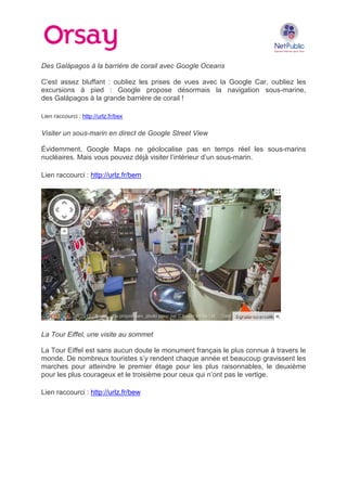 Des Galápagos à la barrière de corail avec Google Oceans
C’est assez bluffant : oubliez les prises de vues avec la Google Car, oubliez les
excursions à pied : Google propose désormais la navigation sous-marine,
des Galápagos à la grande barrière de corail !
Lien raccourci : http://urlz.fr/bex

Visiter un sous-marin en direct de Google Street View
Évidemment, Google Maps ne géolocalise pas en temps réel les sous-marins
nucléaires. Mais vous pouvez déjà visiter l’intérieur d’un sous-marin.
Lien raccourci : http://urlz.fr/bem

La Tour Eiffel, une visite au sommet
La Tour Eiffel est sans aucun doute le monument français le plus connue à travers le
monde. De nombreux touristes s’y rendent chaque année et beaucoup gravissent les
marches pour atteindre le premier étage pour les plus raisonnables, le deuxième
pour les plus courageux et le troisième pour ceux qui n’ont pas le vertige.
Lien raccourci : http://urlz.fr/bew

 