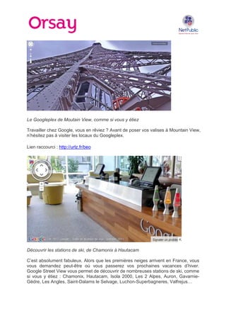 Le Googleplex de Moutain View, comme si vous y étiez
Travailler chez Google, vous en rêviez ? Avant de poser vos valises à Mountain View,
n’hésitez pas à visiter les locaux du Googleplex.
Lien raccourci : http://urlz.fr/beo

Découvrir les stations de ski, de Chamonix à Hautacam
C’est absolument fabuleux. Alors que les premières neiges arrivent en France, vous
vous demandez peut-être où vous passerez vos prochaines vacances d’hiver.
Google Street View vous permet de découvrir de nombreuses stations de ski, comme
si vous y étiez : Chamonix, Hautacam, Isola 2000, Les 2 Alpes, Auron, GavarnieGèdre, Les Angles, Saint-Dalams le Selvage, Luchon-Superbagneres, Valfrejus…

 