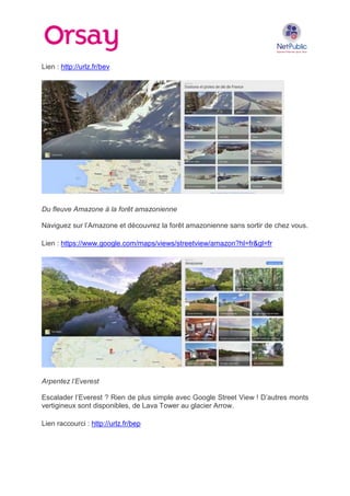 Lien : http://urlz.fr/bev

Du fleuve Amazone à la forêt amazonienne
Naviguez sur l’Amazone et découvrez la forêt amazonienne sans sortir de chez vous.
Lien : https://www.google.com/maps/views/streetview/amazon?hl=fr&gl=fr

Arpentez l’Everest
Escalader l’Everest ? Rien de plus simple avec Google Street View ! D’autres monts
vertigineux sont disponibles, de Lava Tower au glacier Arrow.
Lien raccourci : http://urlz.fr/bep

 