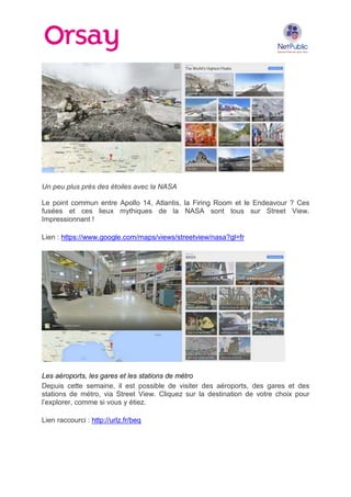 Un peu plus près des étoiles avec la NASA
Le point commun entre Apollo 14, Atlantis, la Firing Room et le Endeavour ? Ces
fusées et ces lieux mythiques de la NASA sont tous sur Street View.
Impressionnant !
Lien : https://www.google.com/maps/views/streetview/nasa?gl=fr

Les aéroports, les gares et les stations de métro
Depuis cette semaine, il est possible de visiter des aéroports, des gares et des
stations de métro, via Street View. Cliquez sur la destination de votre choix pour
l’explorer, comme si vous y étiez.
Lien raccourci : http://urlz.fr/beq

 