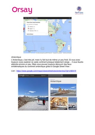 Antarctique
L’Antarctique, c’est très joli, mais il y fait tout de même un peu froid. Si vous avez
toujours voulu explorer ce vaste continent presque totalement vierge… il vous faudra
attendre encore un peu. Mais vous pouvez toujours découvrir des lieux
emblématiques du continent antarctique grâce à Google Street View :
Lien : https://www.google.com/maps/views/streetview/antarctica?gl=ch&hl=fr

 