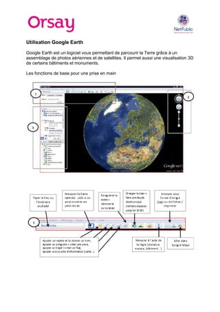 Utilisation Google Earth
Google Earth est un logiciel vous permettant de parcourir la Terre grâce à un
assemblage de photos aériennes et de satellites. Il permet aussi une visualisation 3D
de certains bâtiments et monuments.
Les fonctions de base pour une prise en main

 