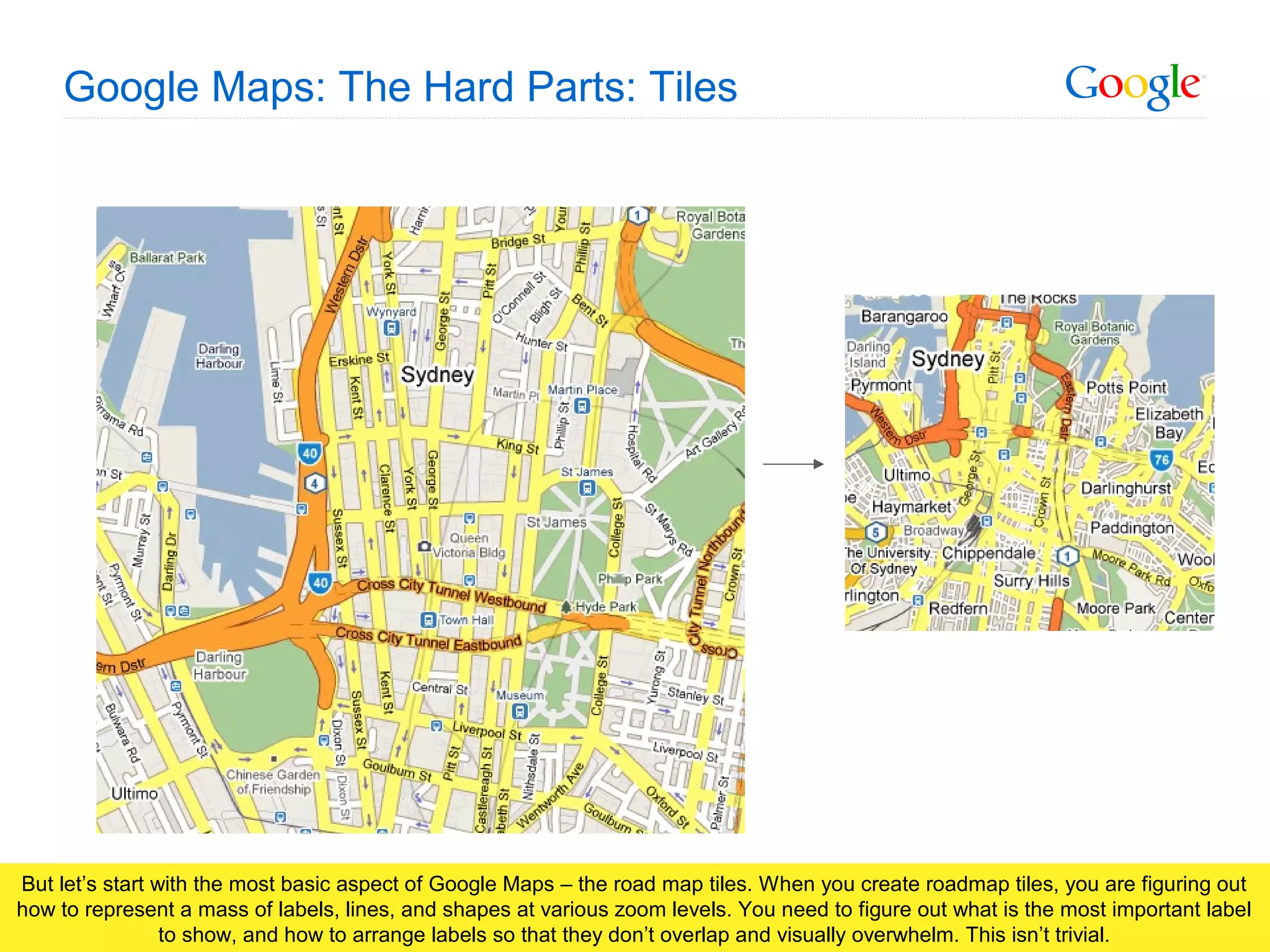Google Confidential and Proprietary
Google Maps: The Hard Parts: Tiles
But let’s start with the most basic aspect of Google Maps – the road map tiles. When you create roadmap tiles, you are figuring out
how to represent a mass of labels, lines, and shapes at various zoom levels. You need to figure out what is the most important label
to show, and how to arrange labels so that they don’t overlap and visually overwhelm. This isn’t trivial.
 