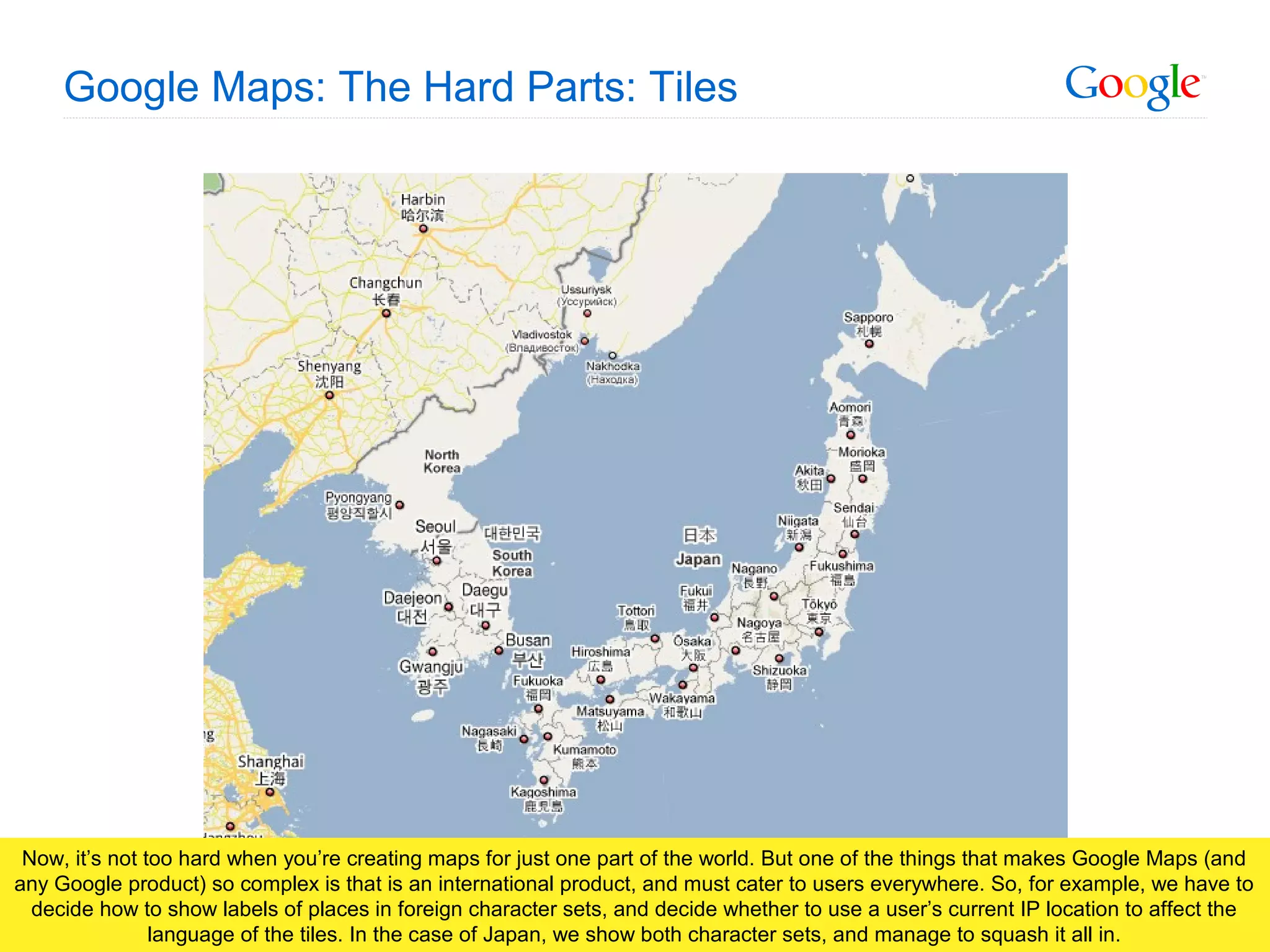 Google Confidential and Proprietary
Google Maps: The Hard Parts: Tiles
Now, it’s not too hard when you’re creating maps for just one part of the world. But one of the things that makes Google Maps (and
any Google product) so complex is that is an international product, and must cater to users everywhere. So, for example, we have to
decide how to show labels of places in foreign character sets, and decide whether to use a user’s current IP location to affect the
language of the tiles. In the case of Japan, we show both character sets, and manage to squash it all in.
 