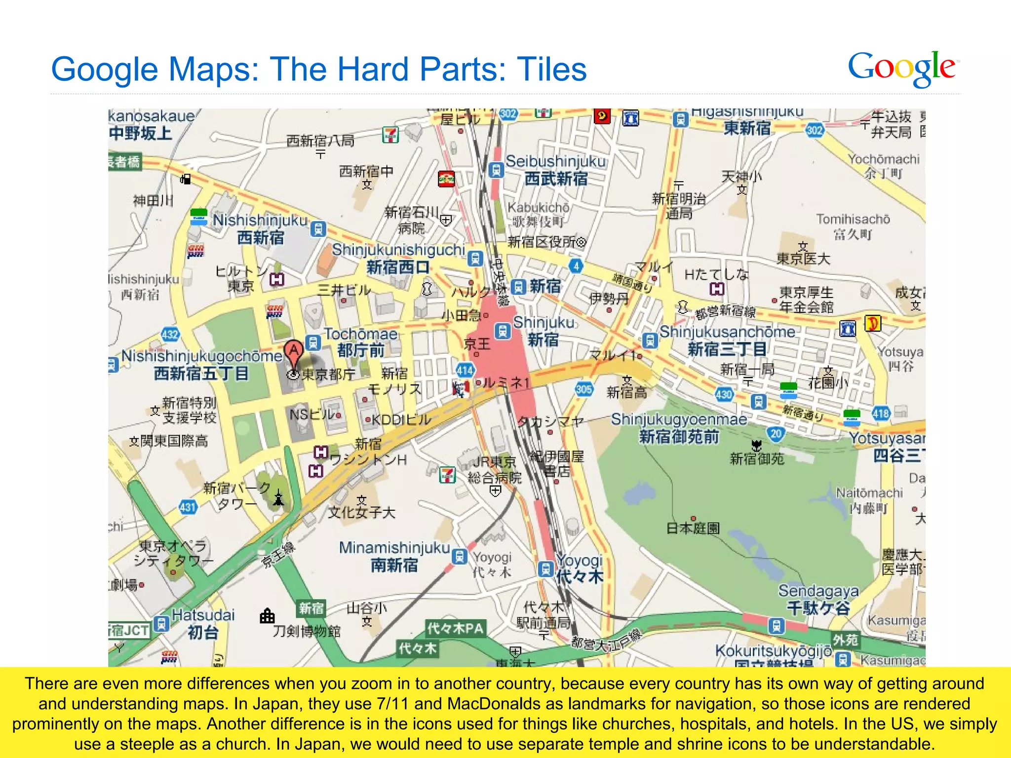 Google Confidential and Proprietary
Google Maps: The Hard Parts: Tiles
There are even more differences when you zoom in to another country, because every country has its own way of getting around
and understanding maps. In Japan, they use 7/11 and MacDonalds as landmarks for navigation, so those icons are rendered
prominently on the maps. Another difference is in the icons used for things like churches, hospitals, and hotels. In the US, we simply
use a steeple as a church. In Japan, we would need to use separate temple and shrine icons to be understandable.
 