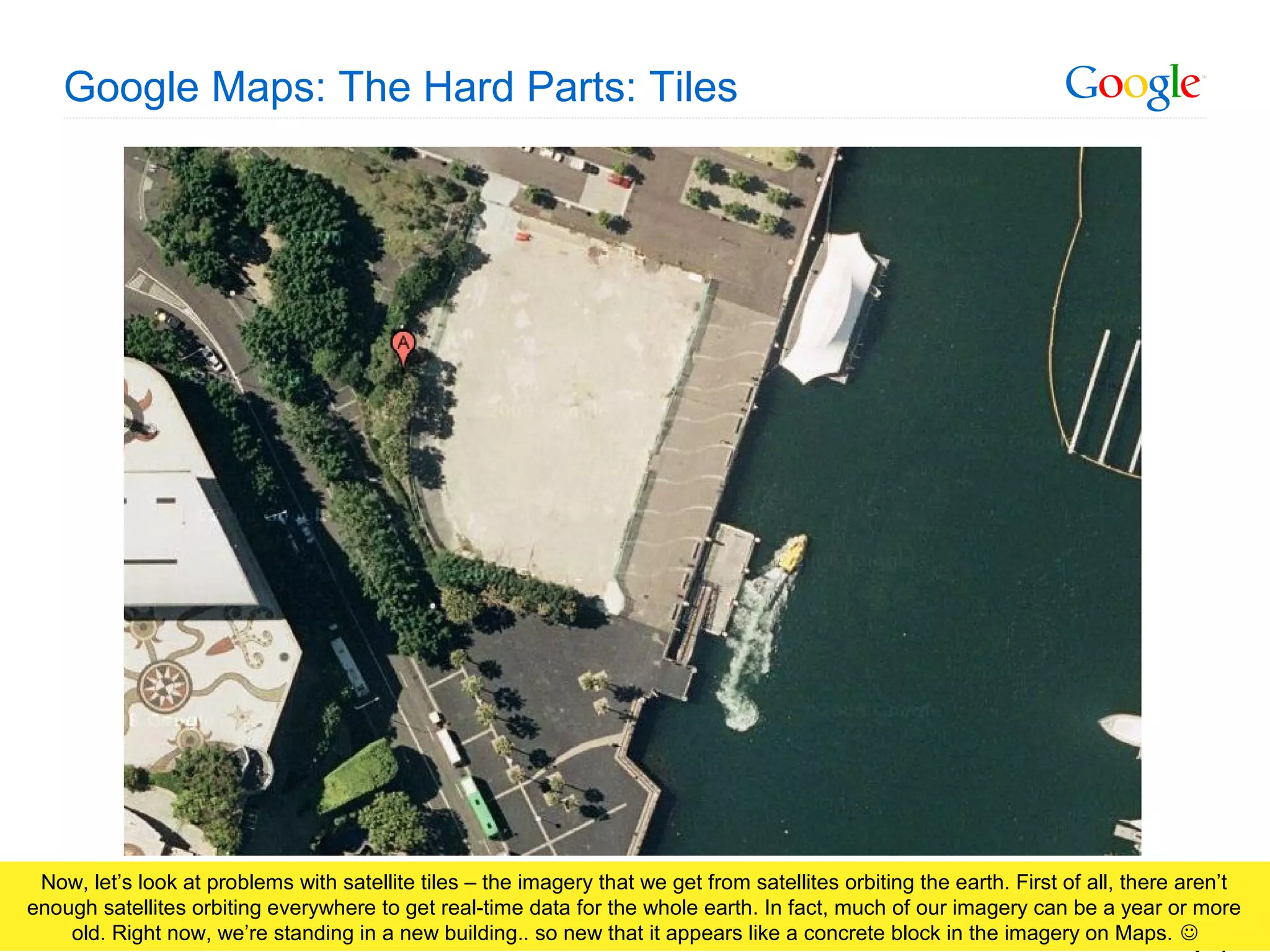 Google Confidential and Proprietary
Google Maps: The Hard Parts: Tiles
Now, let’s look at problems with satellite tiles – the imagery that we get from satellites orbiting the earth. First of all, there aren’t
enough satellites orbiting everywhere to get real-time data for the whole earth. In fact, much of our imagery can be a year or more
old. Right now, we’re standing in a new building.. so new that it appears like a concrete block in the imagery on Maps. 
 