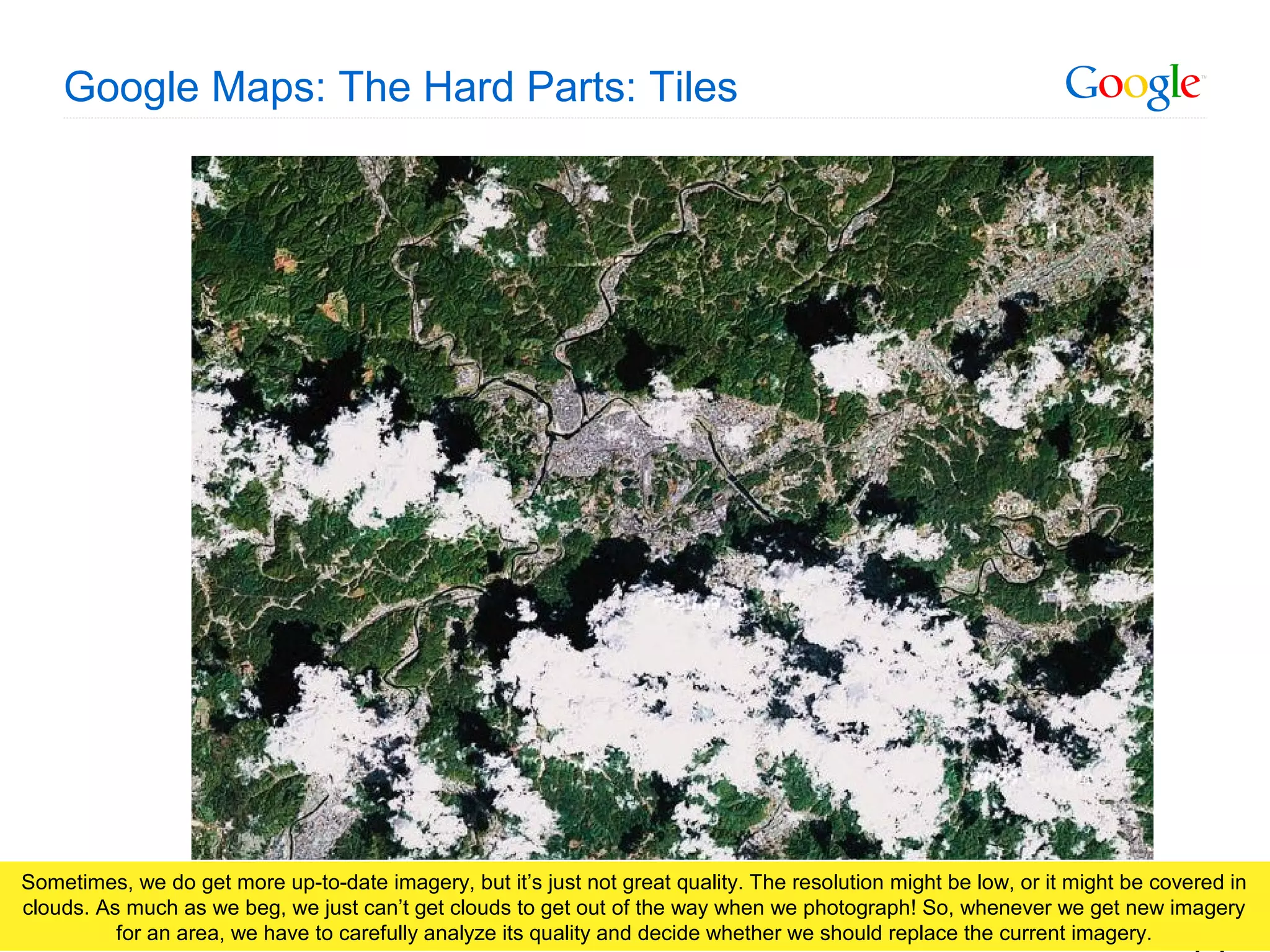 Google Confidential and Proprietary
Google Maps: The Hard Parts: Tiles
Sometimes, we do get more up-to-date imagery, but it’s just not great quality. The resolution might be low, or it might be covered in
clouds. As much as we beg, we just can’t get clouds to get out of the way when we photograph! So, whenever we get new imagery
for an area, we have to carefully analyze its quality and decide whether we should replace the current imagery.
 