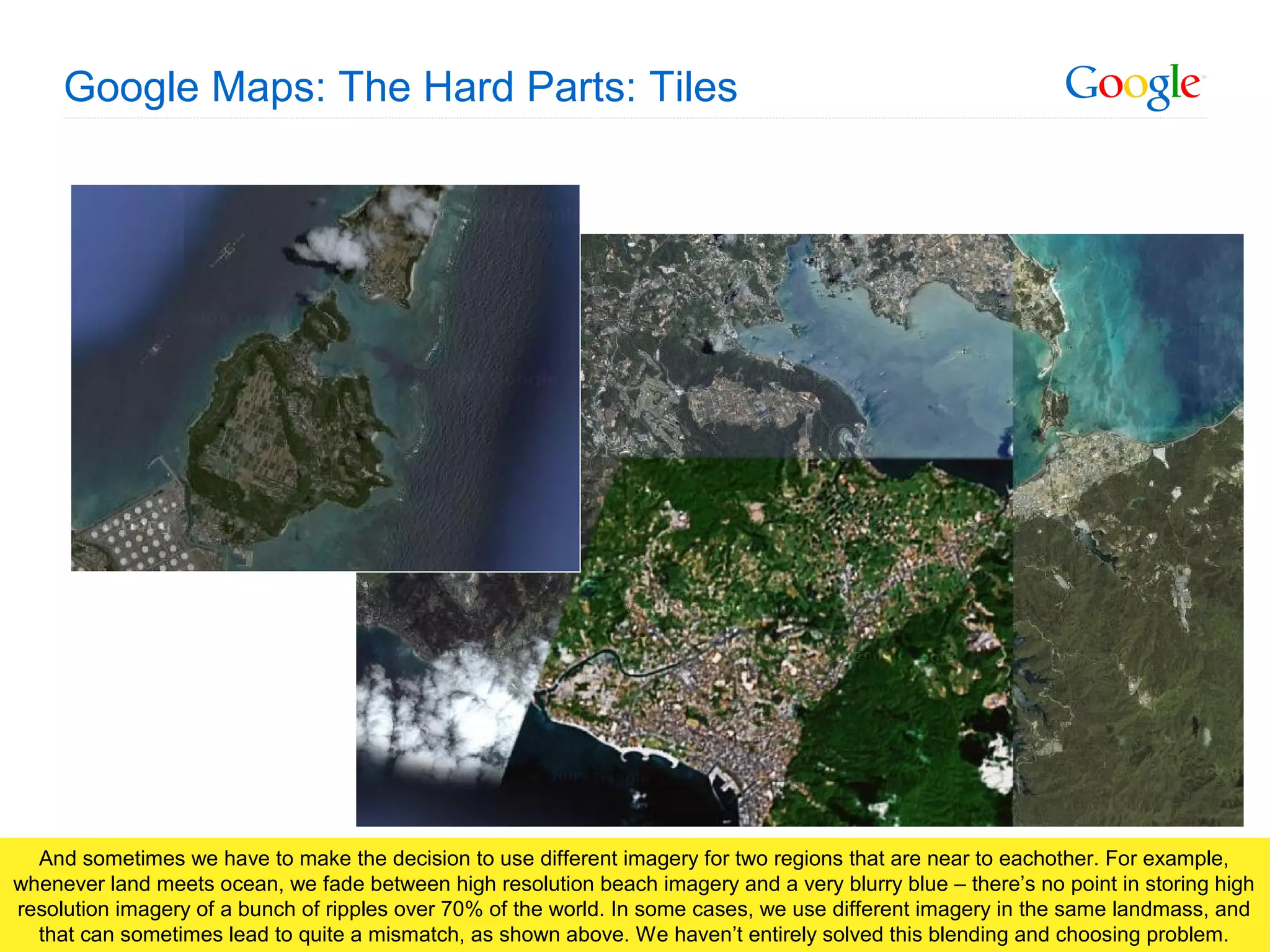 Google Confidential and Proprietary
Google Maps: The Hard Parts: Tiles
And sometimes we have to make the decision to use different imagery for two regions that are near to eachother. For example,
whenever land meets ocean, we fade between high resolution beach imagery and a very blurry blue – there’s no point in storing high
resolution imagery of a bunch of ripples over 70% of the world. In some cases, we use different imagery in the same landmass, and
that can sometimes lead to quite a mismatch, as shown above. We haven’t entirely solved this blending and choosing problem.
 