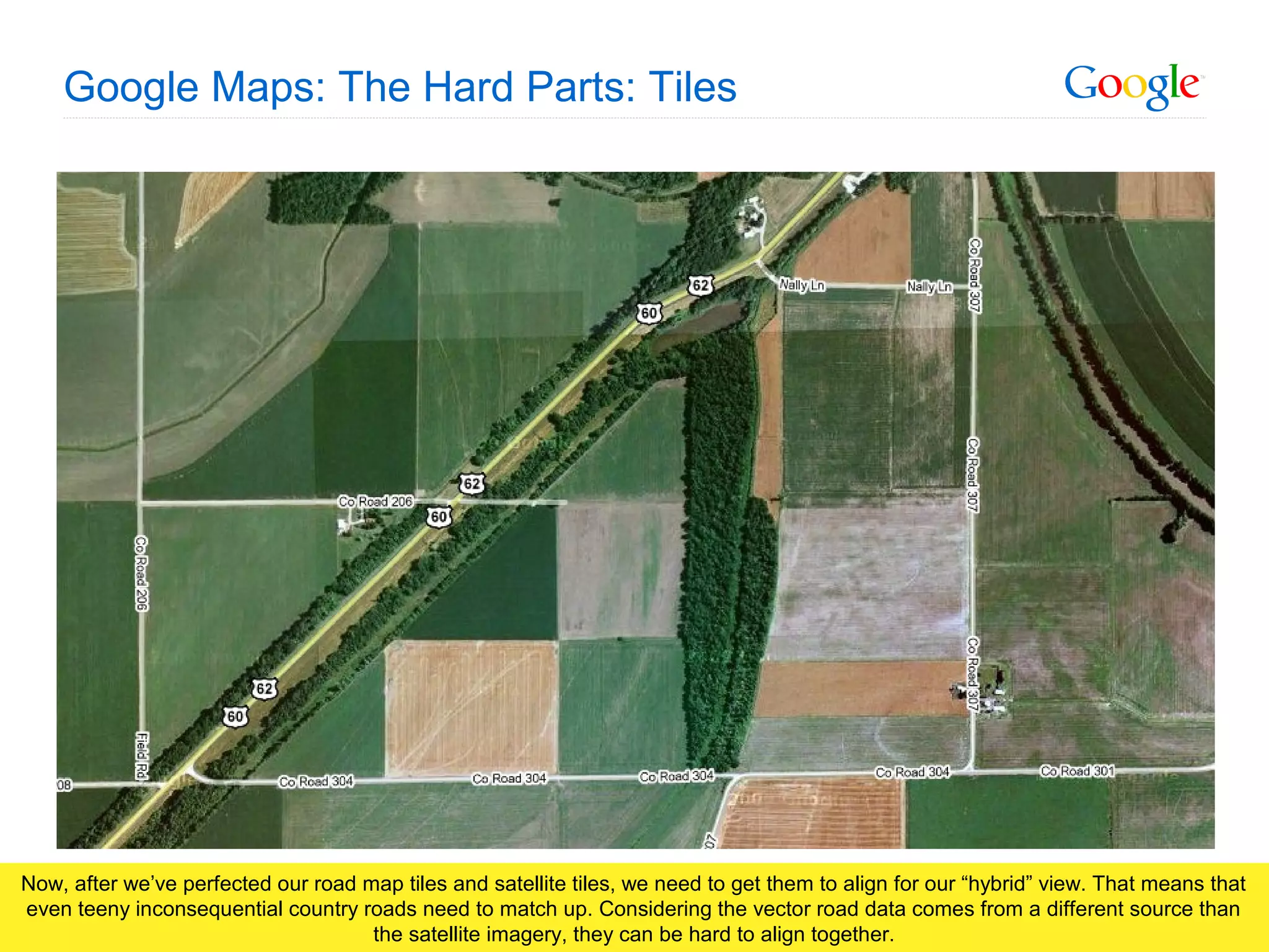 Google Confidential and Proprietary
Google Maps: The Hard Parts: Tiles
Now, after we’ve perfected our road map tiles and satellite tiles, we need to get them to align for our “hybrid” view. That means that
even teeny inconsequential country roads need to match up. Considering the vector road data comes from a different source than
the satellite imagery, they can be hard to align together.
 