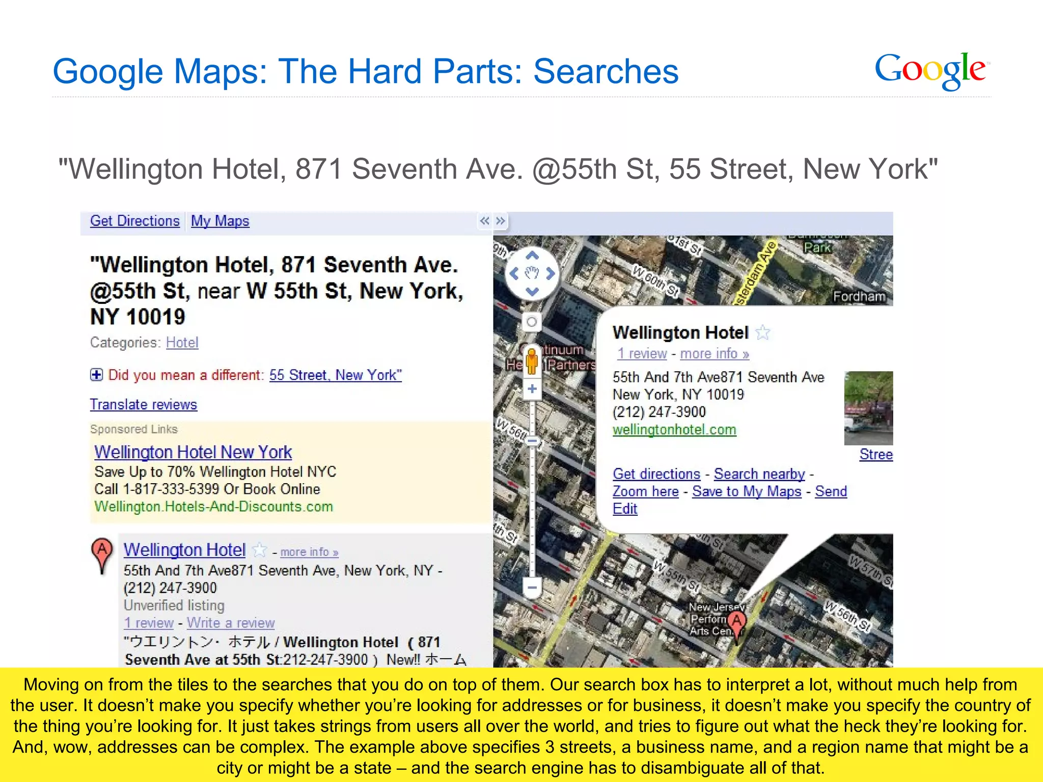 Google Confidential and Proprietary
Google Maps: The Hard Parts: Searches
"Wellington Hotel, 871 Seventh Ave. @55th St, 55 Street, New York"
Moving on from the tiles to the searches that you do on top of them. Our search box has to interpret a lot, without much help from
the user. It doesn’t make you specify whether you’re looking for addresses or for business, it doesn’t make you specify the country of
the thing you’re looking for. It just takes strings from users all over the world, and tries to figure out what the heck they’re looking for.
And, wow, addresses can be complex. The example above specifies 3 streets, a business name, and a region name that might be a
city or might be a state – and the search engine has to disambiguate all of that.
 
