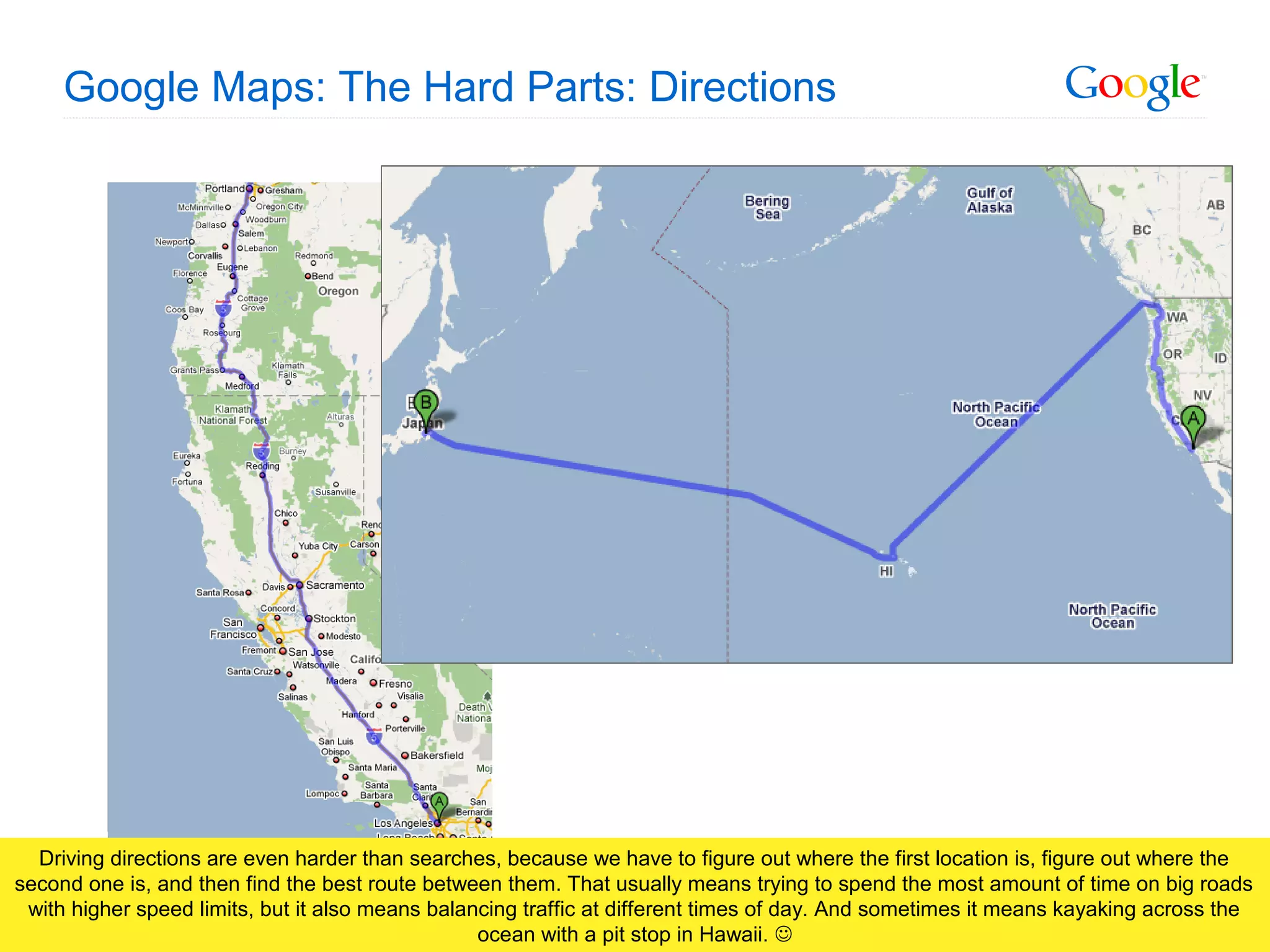Google Confidential and Proprietary
Google Maps: The Hard Parts: Directions
Driving directions are even harder than searches, because we have to figure out where the first location is, figure out where the
second one is, and then find the best route between them. That usually means trying to spend the most amount of time on big roads
with higher speed limits, but it also means balancing traffic at different times of day. And sometimes it means kayaking across the
ocean with a pit stop in Hawaii. 
 