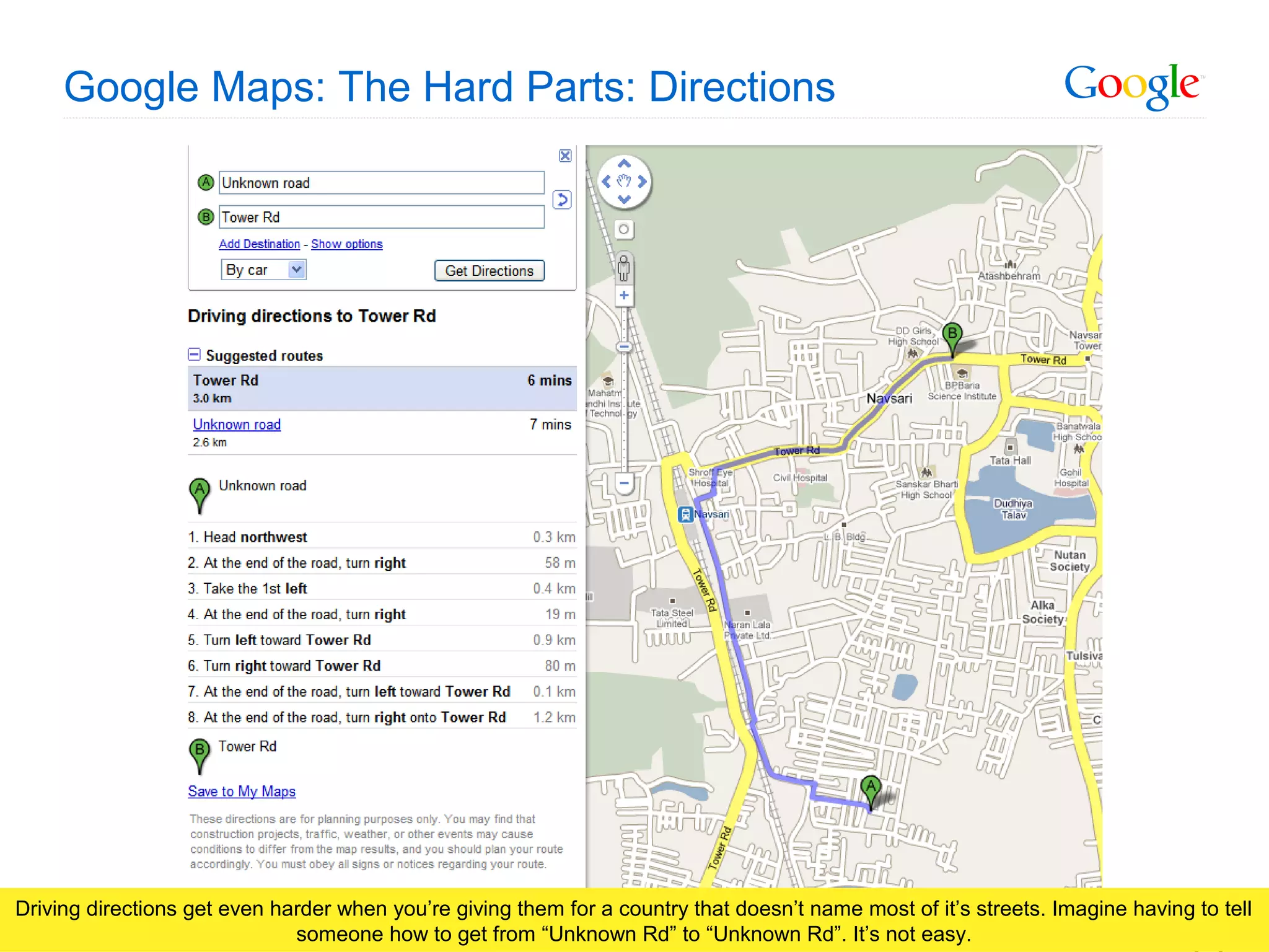 Google Confidential and Proprietary
Google Maps: The Hard Parts: Directions
Driving directions get even harder when you’re giving them for a country that doesn’t name most of it’s streets. Imagine having to tell
someone how to get from “Unknown Rd” to “Unknown Rd”. It’s not easy.
 