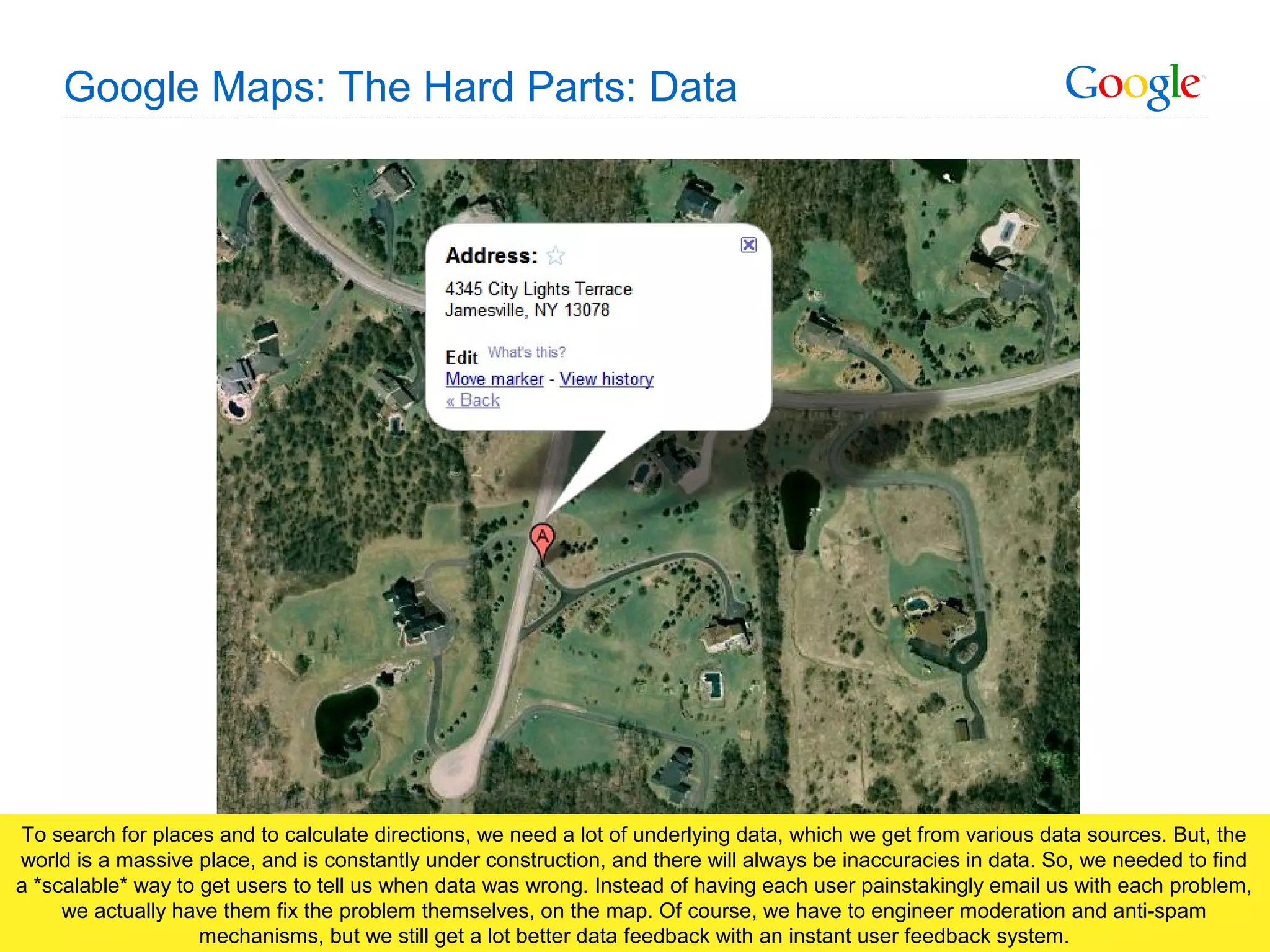Google Confidential and Proprietary
Google Maps: The Hard Parts: Data
To search for places and to calculate directions, we need a lot of underlying data, which we get from various data sources. But, the
world is a massive place, and is constantly under construction, and there will always be inaccuracies in data. So, we needed to find
a *scalable* way to get users to tell us when data was wrong. Instead of having each user painstakingly email us with each problem,
we actually have them fix the problem themselves, on the map. Of course, we have to engineer moderation and anti-spam
mechanisms, but we still get a lot better data feedback with an instant user feedback system.
 