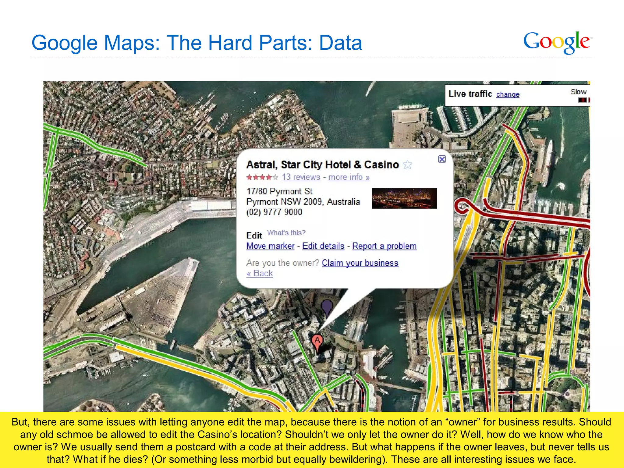 Google Confidential and Proprietary
Google Maps: The Hard Parts: Data
But, there are some issues with letting anyone edit the map, because there is the notion of an “owner” for business results. Should
any old schmoe be allowed to edit the Casino’s location? Shouldn’t we only let the owner do it? Well, how do we know who the
owner is? We usually send them a postcard with a code at their address. But what happens if the owner leaves, but never tells us
that? What if he dies? (Or something less morbid but equally bewildering). These are all interesting issues we face.
 