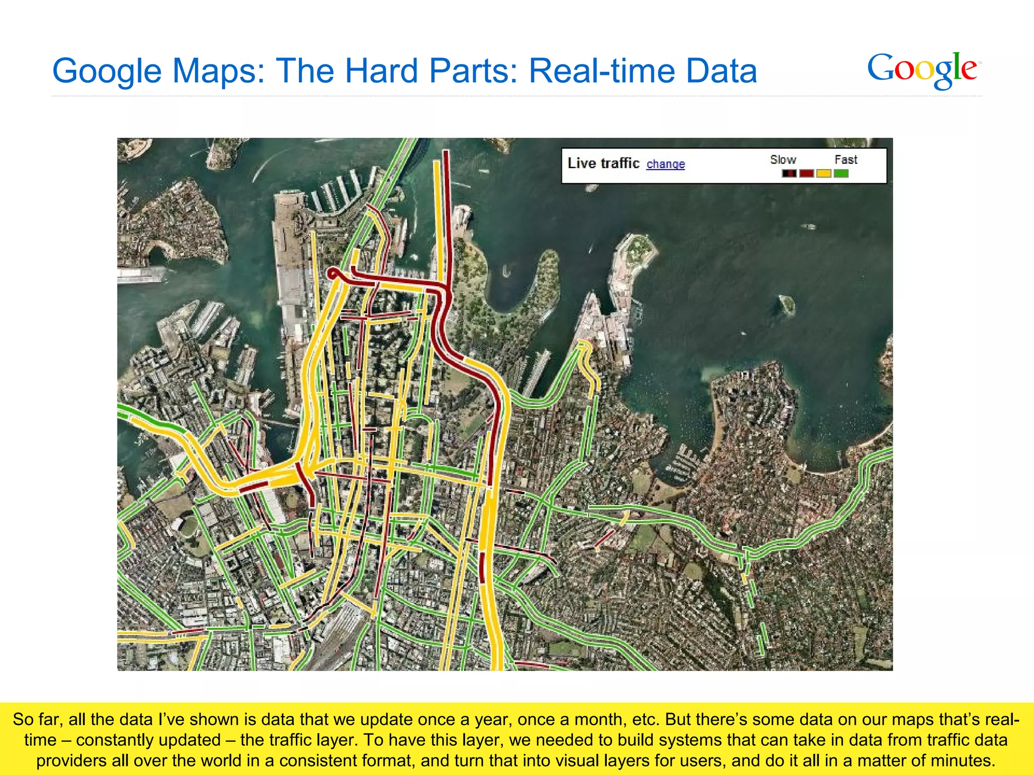 Google Confidential and Proprietary
Google Maps: The Hard Parts: Real-time Data
So far, all the data I’ve shown is data that we update once a year, once a month, etc. But there’s some data on our maps that’s real-
time – constantly updated – the traffic layer. To have this layer, we needed to build systems that can take in data from traffic data
providers all over the world in a consistent format, and turn that into visual layers for users, and do it all in a matter of minutes.
 
