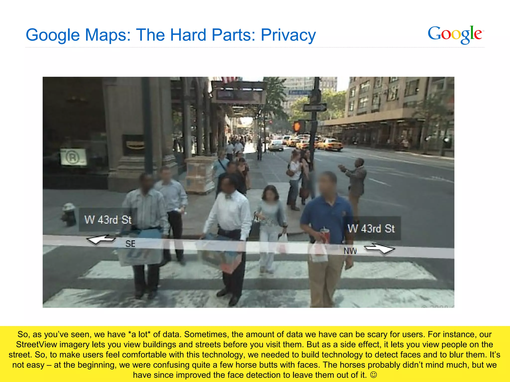 Google Confidential and Proprietary
Google Maps: The Hard Parts: Privacy
So, as you’ve seen, we have *a lot* of data. Sometimes, the amount of data we have can be scary for users. For instance, our
StreetView imagery lets you view buildings and streets before you visit them. But as a side effect, it lets you view people on the
street. So, to make users feel comfortable with this technology, we needed to build technology to detect faces and to blur them. It’s
not easy – at the beginning, we were confusing quite a few horse butts with faces. The horses probably didn’t mind much, but we
have since improved the face detection to leave them out of it. 
 