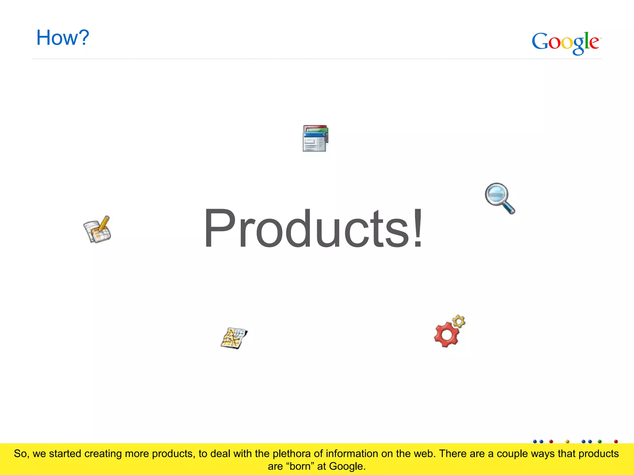 Google Confidential and Proprietary
How?
Products!
So, we started creating more products, to deal with the plethora of information on the web. There are a couple ways that products
are “born” at Google.
 
