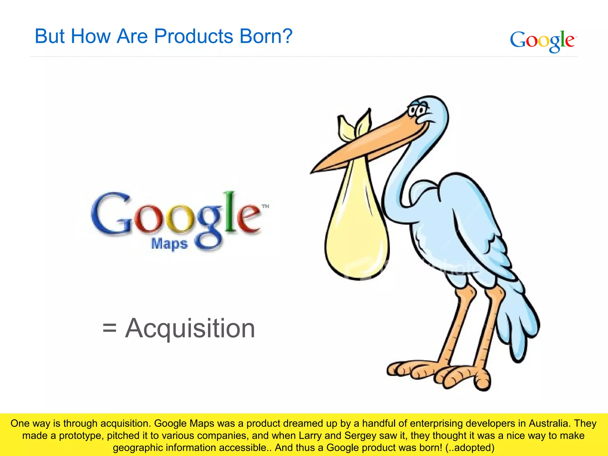 Google Confidential and Proprietary
But How Are Products Born?
= Acquisition
One way is through acquisition. Google Maps was a product dreamed up by a handful of enterprising developers in Australia. They
made a prototype, pitched it to various companies, and when Larry and Sergey saw it, they thought it was a nice way to make
geographic information accessible.. And thus a Google product was born! (..adopted)
 