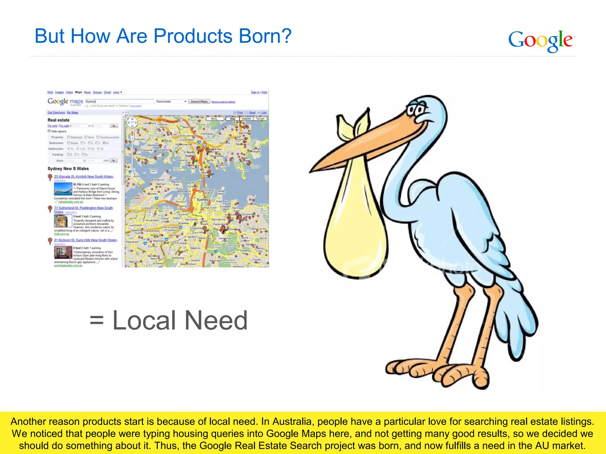 Google Confidential and Proprietary
But How Are Products Born?
= Local Need
Another reason products start is because of local need. In Australia, people have a particular love for searching real estate listings.
We noticed that people were typing housing queries into Google Maps here, and not getting many good results, so we decided we
should do something about it. Thus, the Google Real Estate Search project was born, and now fulfills a need in the AU market.
 