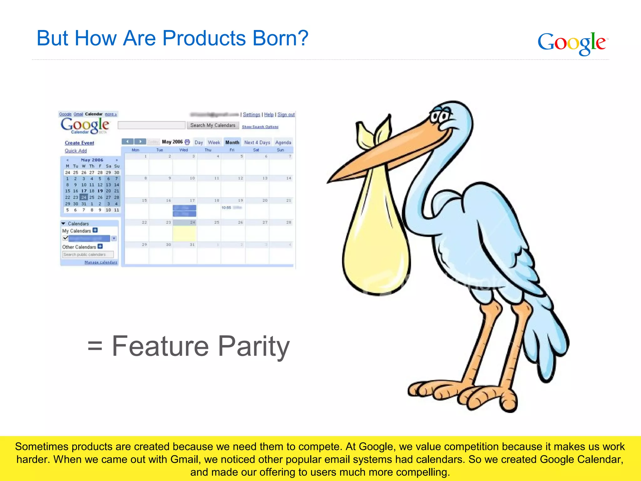 Google Confidential and Proprietary
But How Are Products Born?
= Feature Parity
Sometimes products are created because we need them to compete. At Google, we value competition because it makes us work
harder. When we came out with Gmail, we noticed other popular email systems had calendars. So we created Google Calendar,
and made our offering to users much more compelling.
 