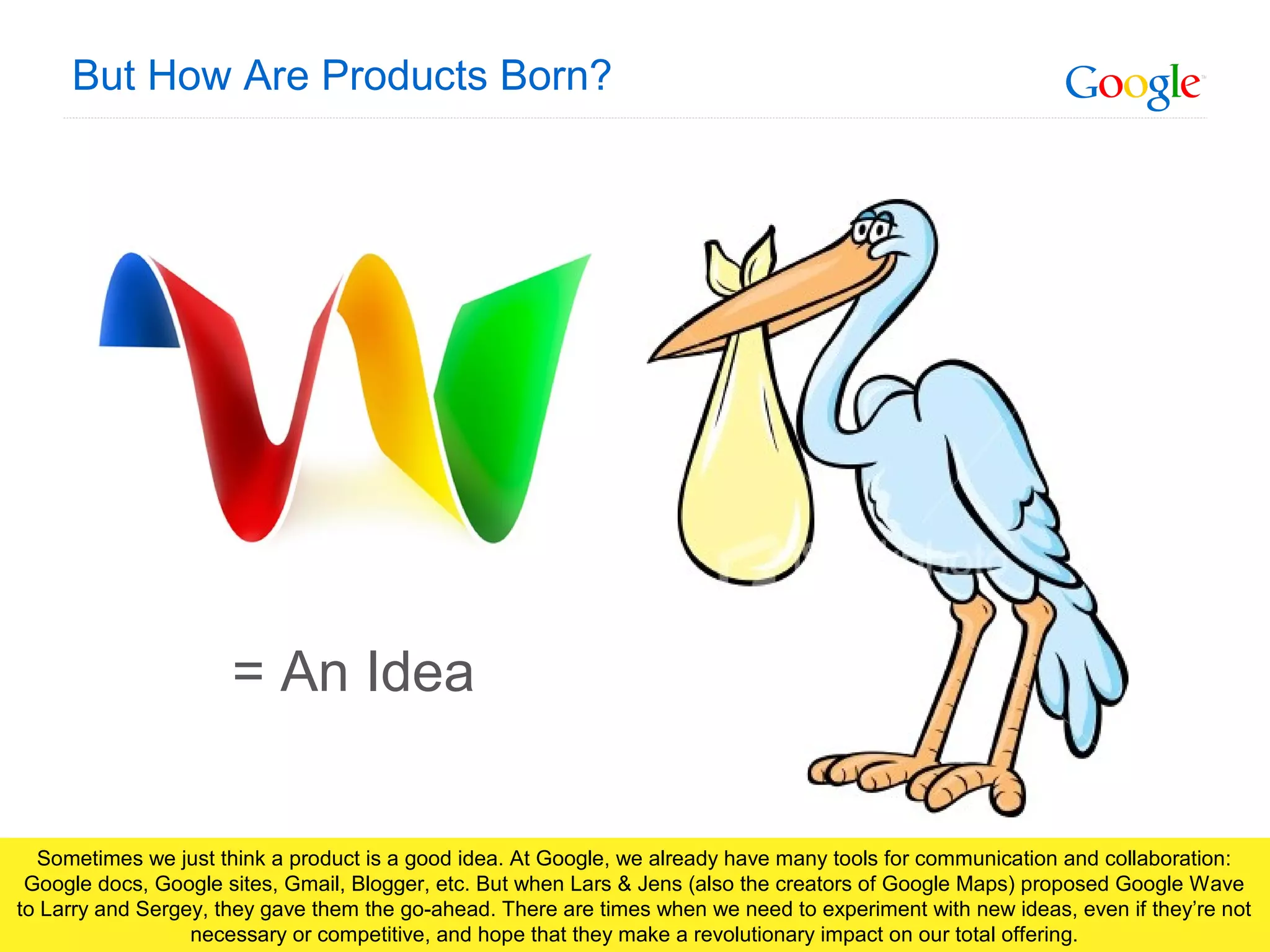 Google Confidential and Proprietary
But How Are Products Born?
= An Idea
Sometimes we just think a product is a good idea. At Google, we already have many tools for communication and collaboration:
Google docs, Google sites, Gmail, Blogger, etc. But when Lars & Jens (also the creators of Google Maps) proposed Google Wave
to Larry and Sergey, they gave them the go-ahead. There are times when we need to experiment with new ideas, even if they’re not
necessary or competitive, and hope that they make a revolutionary impact on our total offering.
 