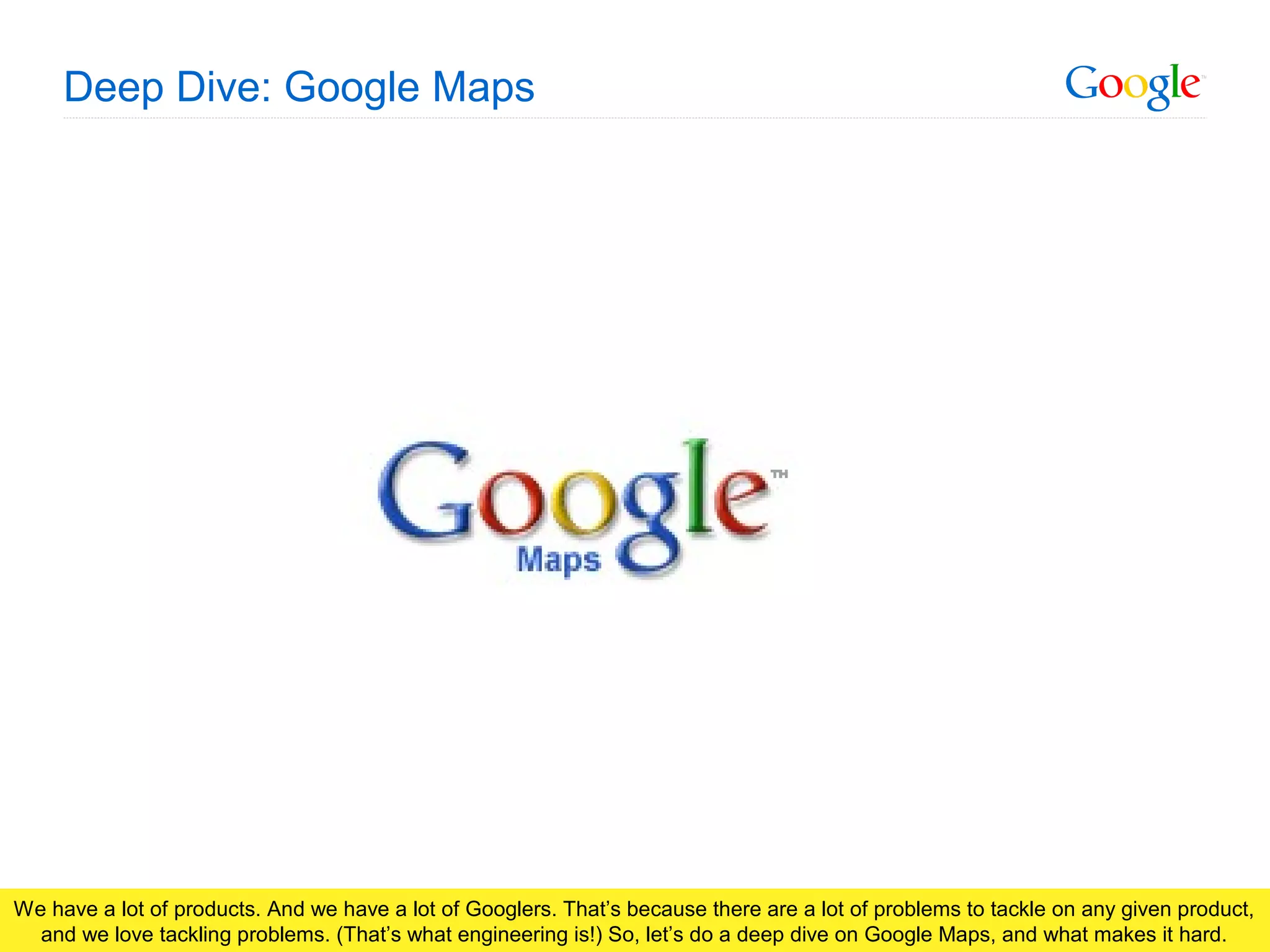 Google Confidential and Proprietary
Deep Dive: Google Maps
We have a lot of products. And we have a lot of Googlers. That’s because there are a lot of problems to tackle on any given product,
and we love tackling problems. (That’s what engineering is!) So, let’s do a deep dive on Google Maps, and what makes it hard.
 
