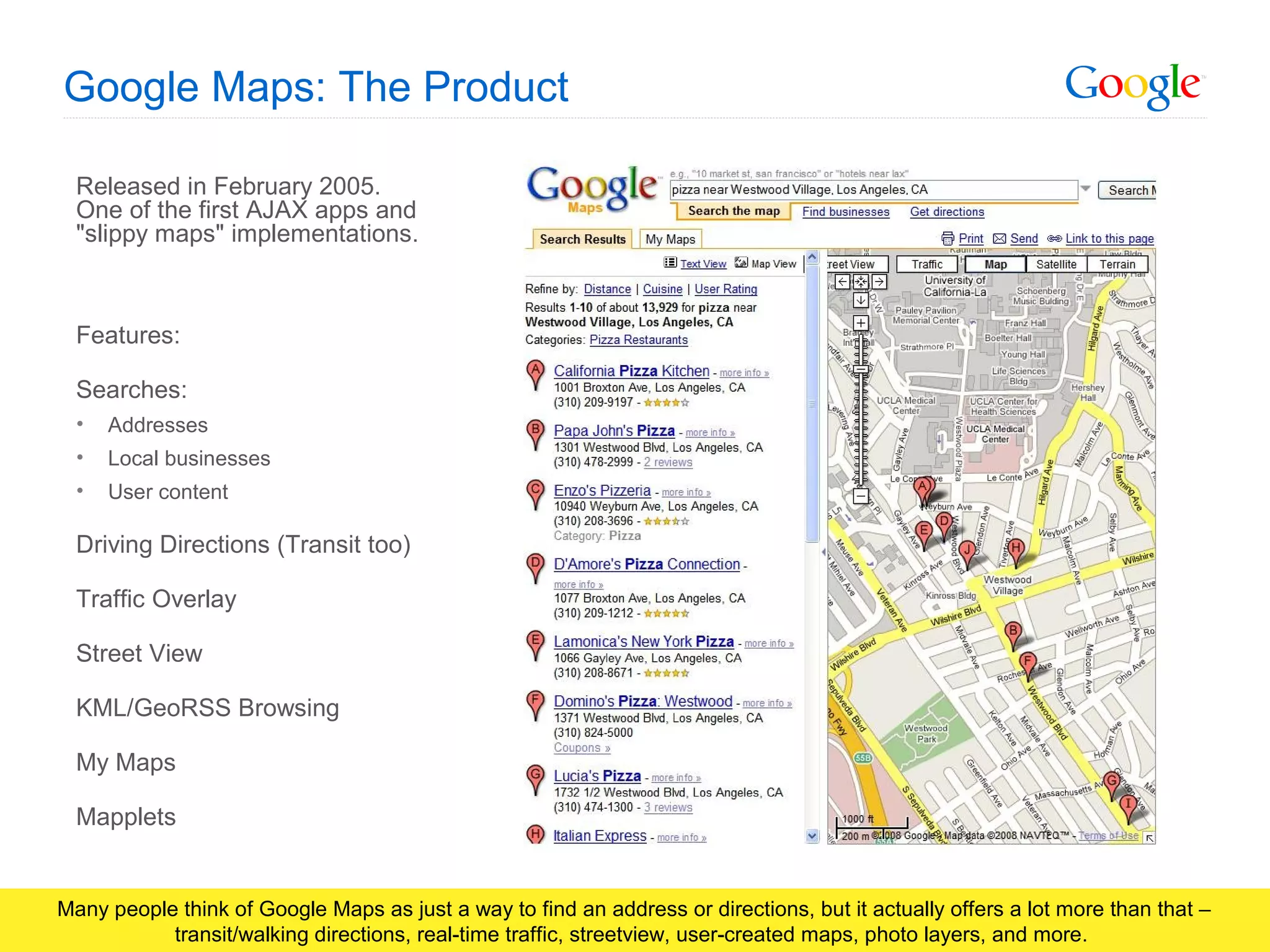 Google Confidential and Proprietary
Google Maps: The Product
Released in February 2005.
One of the first AJAX apps and
"slippy maps" implementations.
Features:
Searches:
• Addresses
• Local businesses
• User content
Driving Directions (Transit too)
Traffic Overlay
Street View
KML/GeoRSS Browsing
My Maps
Mapplets
Many people think of Google Maps as just a way to find an address or directions, but it actually offers a lot more than that –
transit/walking directions, real-time traffic, streetview, user-created maps, photo layers, and more.
 
