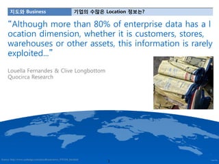 지도와 Business                                        기업의 수많은 Location 정보는?

     “Although more than 80% of enterprise data has a l
     ocation dimension, whether it is customers, stores,
     warehouses or other assets, this information is rarely
     exploited...”
     Louella Fernandes & Clive Longbottom
     Quocirca Research




                                                                    1
Source: http://www.cashedge.com/pressRoom/news_070104_bst.html
 