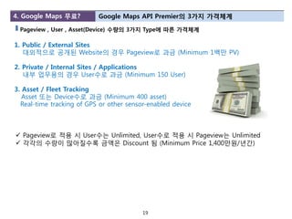 4. Google Maps 무료?         Google Maps API Premier의 3가지 가격체계

 Pageview , User , Asset(Device) 수량의 3가지 Type에 따른 가격체계

1. Public / External Sites
   대외적으로 공개된 Website의 경우 Pageview로 과금 (Minimum 1백만 PV)

2. Private / Internal Sites / Applications
   내부 업무용의 경우 User수로 과금 (Minimum 150 User)

3. Asset / Fleet Tracking
   Asset 또는 Device수로 과금 (Minimum 400 asset)
  Real-time tracking of GPS or other sensor-enabled device



 Pageview로 적용 시 User수는 Unlimited, User수로 적용 시 Pageview는 Unlimited
 각각의 수량이 많아질수록 금액은 Discount 됨 (Minimum Price 1,400만원/년갂)




                                          19
 