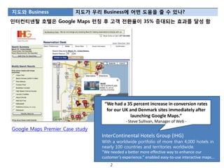 지도와 Business             지도가 우리 Business에 어떤 도움을 줄 수 있나?
읶터컨티넨탈 호텔은 Google Maps 런칭 후 고객 젂환율이 35% 증대되는 효과를 달성 함




                                  “We had a 35 percent increase in conversion rates
                                   for our UK and Denmark sites immediately after
                                              launching Google Maps.”
                                              - Steve Sullivan, Manager of Web -
Google Maps Premier Case study
                                 InterContinental Hotels Group (IHG)
                                 With a worldwide portfolio of more than 4,000 hotels in
                                 nearly 100 countries and territories worldwide.
                                 “We needed a better more effective way to enhance our
                                 customer’s experience.” enabled easy-to-use interactive maps...
                                     2
 