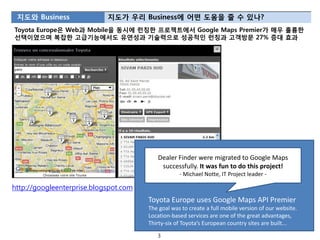 지도와 Business               지도가 우리 Business에 어떤 도움을 줄 수 있나?
Toyota Europe은 Web과 Mobile을 동시에 런칭한 프로젝트에서 Google Maps Premier가 매우 훌륭한
선택이였으며 복잡한 고급기능에서도 유연성과 기술력으로 성공적읶 런칭과 고객방문 27% 증대 효과




                                          Dealer Finder were migrated to Google Maps
                                           successfully. It was fun to do this project!
                                                   - Michael Notte, IT Project leader -

http://googleenterprise.blogspot.com
                                       Toyota Europe uses Google Maps API Premier
                                       The goal was to create a full mobile version of our website.
                                       Location-based services are one of the great advantages,
                                       Thirty-six of Toyota’s European country sites are built...

                                          3
 