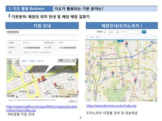 1. 지도 활용 Business              지도가 활용되는 기본 분야는?

   기본분야: 매장의 위치 안내 및 해당 매장 길찾기

                  지점 안내                                         매장안내(도미노피자 )




http://www.inglife.co.kr/jsps/MH/company/locatio       http://www.dominos.co.kr/index.do
n/branches/index.jsp
 ING생명 지점 안내                                           도미노피자 지점별 검색 및 정보제공
                                                   6
 
