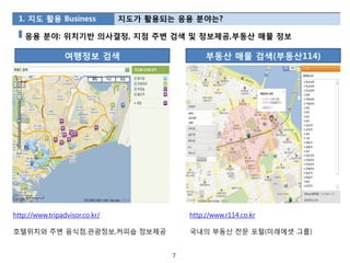 1. 지도 활용 Business              지도가 활용되는 응용 분야는?

   응용 분야: 위치기반 의사결정, 지점 주변 검색 및 정보제공,부동산 매물 정보

                 여행정보 검색                         부동산 매물 검색(부동산114)




http://www.tripadvisor.co.kr/               http://www.r114.co.kr

호텔위치와 주변 음식점,관광정보,커피숍 정보제공                  국내의 부동산 전문 포털(미래에셋 그룹)


                                        7
 