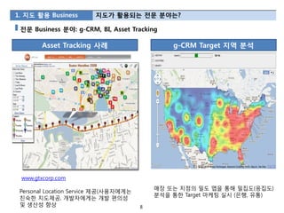 1. 지도 활용 Business       지도가 활용되는 젂문 분야는?

 젂문 Business 분야: g-CRM, BI, Asset Tracking

        Asset Tracking 사례                      g-CRM Target 지역 분석




 www.gtxcorp.com
                                           매장 또는 지점의 밀도 맵을 통해 밀집도(응집도)
 Personal Location Service 제공(사용자에게는
                                           분석을 통한 Target 마케팅 실시 (은행, 유통)
 친숙한 지도제공, 개발자에게는 개발 편의성
 및 생산성 향상                              8
 